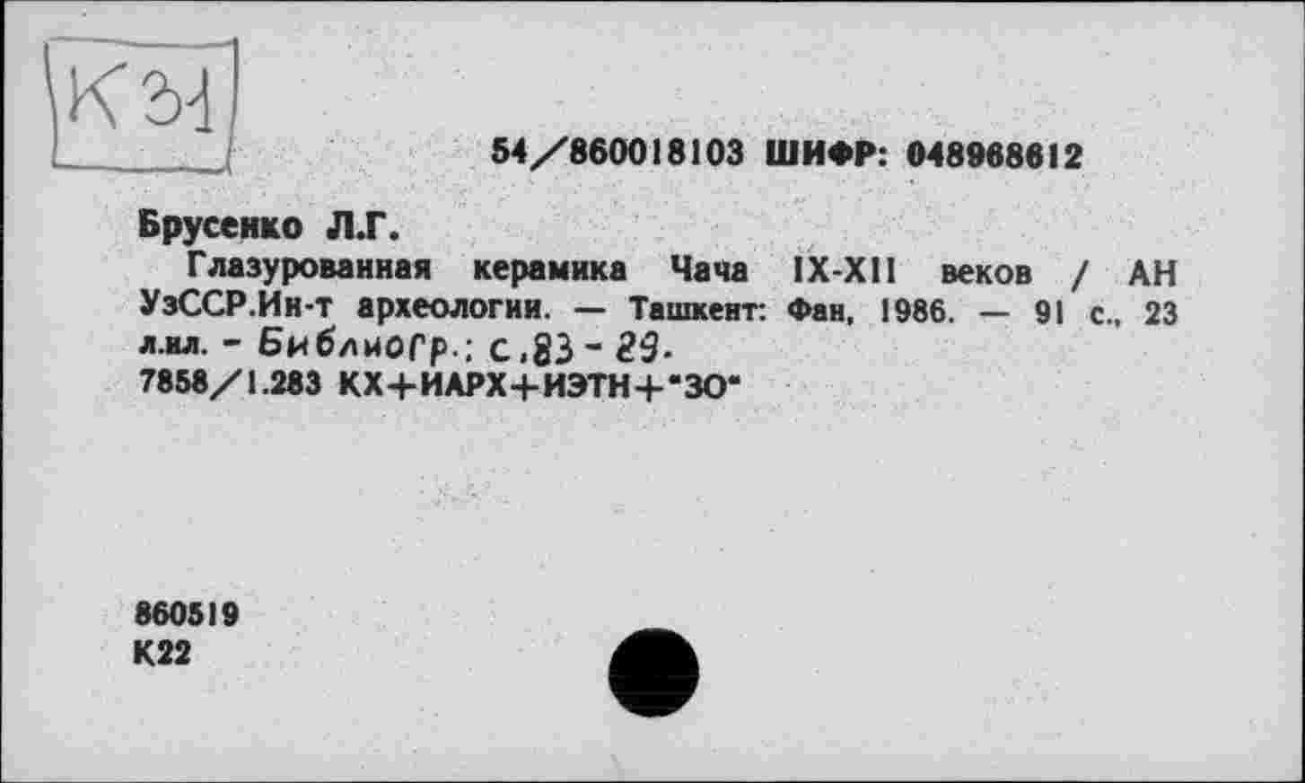 ﻿К 24 —. ....—,
54/860018103 ШИФР: 048988812
Брусеико Л.Г.
Глазурованная керамика Чача IX-X1I веков / АН УзССР.Ин-т археологии. — Ташкент: Фан, 1986. — 91 с., 23 л.ил. - Бнблиоср.: с.83- 29-7858/1.283 КХ+ИАРХ+ИЭТН+'ЗО“
880519 К22